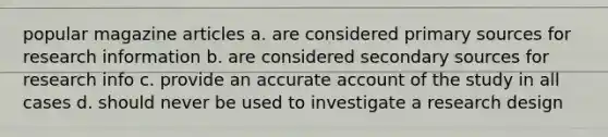 popular magazine articles a. are considered primary sources for research information b. are considered secondary sources for research info c. provide an accurate account of the study in all cases d. should never be used to investigate a research design