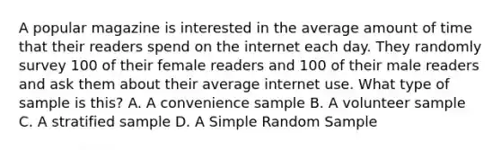 A popular magazine is interested in the average amount of time that their readers spend on the internet each day. They randomly survey 100 of their female readers and 100 of their male readers and ask them about their average internet use. What type of sample is this? A. A convenience sample B. A volunteer sample C. A stratified sample D. A Simple Random Sample