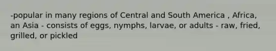 -popular in many regions of Central and South America , Africa, an Asia - consists of eggs, nymphs, larvae, or adults - raw, fried, grilled, or pickled