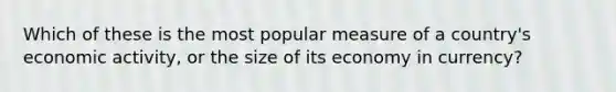 Which of these is the most popular measure of a country's economic activity, or the size of its economy in currency?