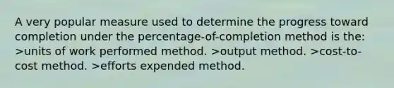 A very popular measure used to determine the progress toward completion under the percentage-of-completion method is the: >units of work performed method. >output method. >cost-to-cost method. >efforts expended method.