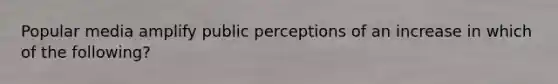 Popular media amplify public perceptions of an increase in which of the following?