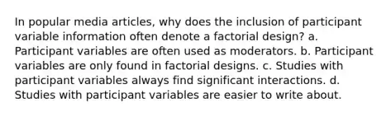 In popular media articles, why does the inclusion of participant variable information often denote a factorial design? a. Participant variables are often used as moderators. b. Participant variables are only found in factorial designs. c. Studies with participant variables always find significant interactions. d. Studies with participant variables are easier to write about.