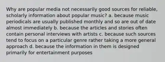 Why are popular media not necessarily good sources for reliable, scholarly information about popular music? a. because music periodicals are usually published monthly and so are out of date almost immediately b. because the articles and stories often contain personal interviews with artists c. because such sources tend to focus on a particular genre rather taking a more general approach d. because the information in them is designed primarily for entertainment purposes