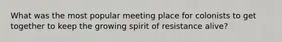 What was the most popular meeting place for colonists to get together to keep the growing spirit of resistance alive?