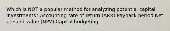 Which is NOT a popular method for analyzing potential capital investments? Accounting rate of return (ARR) Payback period Net present value (NPV) Capital budgeting