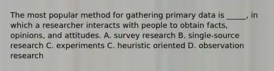 The most popular method for gathering primary data is _____, in which a researcher interacts with people to obtain facts, opinions, and attitudes. A. survey research B. single-source research C. experiments C. heuristic oriented D. observation research