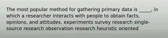 The most popular method for gathering primary data is _____, in which a researcher interacts with people to obtain facts, opinions, and attitudes. experiments survey research single-source research observation research heuristic oriented