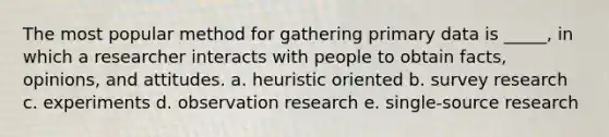 The most popular method for gathering primary data is _____, in which a researcher interacts with people to obtain facts, opinions, and attitudes. a. heuristic oriented b. survey research c. experiments d. observation research e. single-source research