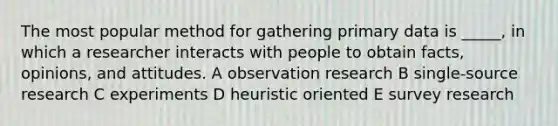 The most popular method for gathering primary data is _____, in which a researcher interacts with people to obtain facts, opinions, and attitudes. A observation research B single-source research C experiments D heuristic oriented E survey research