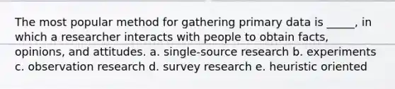 The most popular method for gathering primary data is _____, in which a researcher interacts with people to obtain facts, opinions, and attitudes. a. single-source research b. experiments c. observation research d. survey research e. heuristic oriented