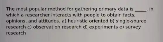 The most popular method for gathering primary data is _____, in which a researcher interacts with people to obtain facts, opinions, and attitudes. a) heuristic oriented b) single-source research c) observation research d) experiments e) survey research