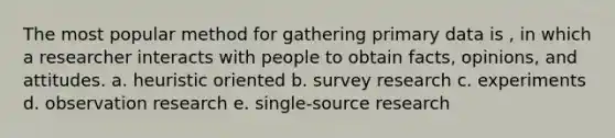 The most popular method for gathering primary data is , in which a researcher interacts with people to obtain facts, opinions, and attitudes. a. heuristic oriented b. survey research c. experiments d. observation research e. single-source research