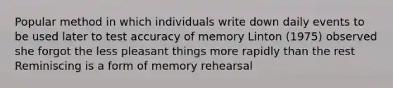 Popular method in which individuals write down daily events to be used later to test accuracy of memory Linton (1975) observed she forgot the less pleasant things more rapidly than the rest Reminiscing is a form of memory rehearsal