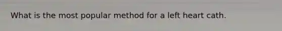 What is the most popular method for a left heart cath.