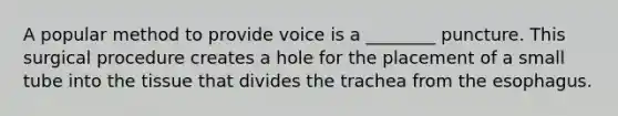 A popular method to provide voice is a ________ puncture. This surgical procedure creates a hole for the placement of a small tube into the tissue that divides the trachea from the esophagus.