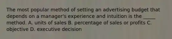 The most popular method of setting an advertising budget that depends on a manager's experience and intuition is the _____ method. A. units of sales B. percentage of sales or profits C. objective D. executive decision