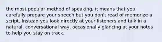 the most popular method of speaking, it means that you carefully prepare your speech but you don't read of memorize a script. Instead you look directly at your listeners and talk in a natural, conversational way, occasionally glancing at your notes to help you stay on track.