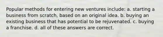 Popular methods for entering new ventures include: a. starting a business from scratch, based on an original idea. b. buying an existing business that has potential to be rejuvenated. c. buying a franchise. d. all of these answers are correct.