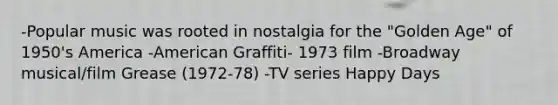 -Popular music was rooted in nostalgia for the "Golden Age" of 1950's America -American Graffiti- 1973 film -Broadway musical/film Grease (1972-78) -TV series Happy Days