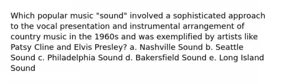 Which popular music "sound" involved a sophisticated approach to the vocal presentation and instrumental arrangement of country music in the 1960s and was exemplified by artists like Patsy Cline and Elvis Presley? a. Nashville Sound b. Seattle Sound c. Philadelphia Sound d. Bakersfield Sound e. Long Island Sound