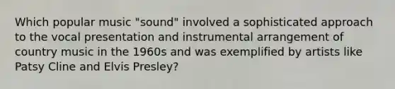 Which popular music "sound" involved a sophisticated approach to the vocal presentation and instrumental arrangement of country music in the 1960s and was exemplified by artists like Patsy Cline and Elvis Presley?