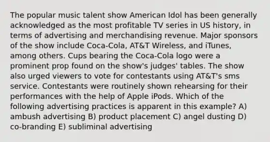 The popular music talent show American Idol has been generally acknowledged as the most profitable TV series in US history, in terms of advertising and merchandising revenue. Major sponsors of the show include Coca-Cola, AT&T Wireless, and iTunes, among others. Cups bearing the Coca-Cola logo were a prominent prop found on the show's judges' tables. The show also urged viewers to vote for contestants using AT&T's sms service. Contestants were routinely shown rehearsing for their performances with the help of Apple iPods. Which of the following advertising practices is apparent in this example? A) ambush advertising B) product placement C) angel dusting D) co-branding E) subliminal advertising