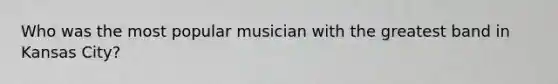 Who was the most popular musician with the greatest band in Kansas City?