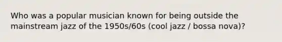 Who was a popular musician known for being outside the mainstream jazz of the 1950s/60s (cool jazz / bossa nova)?