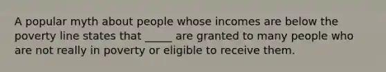 A popular myth about people whose incomes are below the poverty line states that _____ are granted to many people who are not really in poverty or eligible to receive them.