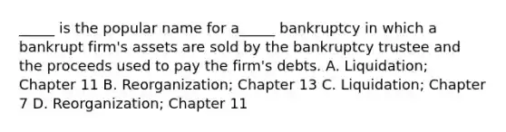 _____ is the popular name for a_____ bankruptcy in which a bankrupt firm's assets are sold by the bankruptcy trustee and the proceeds used to pay the firm's debts. A. Liquidation; Chapter 11 B. Reorganization; Chapter 13 C. Liquidation; Chapter 7 D. Reorganization; Chapter 11