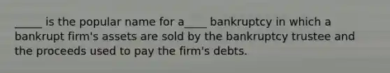 _____ is the popular name for a____ bankruptcy in which a bankrupt firm's assets are sold by the bankruptcy trustee and the proceeds used to pay the firm's debts.