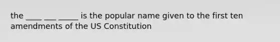 the ____ ___ _____ is the popular name given to the first ten amendments of the US Constitution