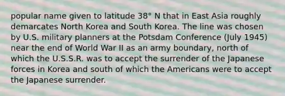 popular name given to latitude 38° N that in East Asia roughly demarcates North Korea and South Korea. The line was chosen by U.S. military planners at the Potsdam Conference (July 1945) near the end of World War II as an army boundary, north of which the U.S.S.R. was to accept the surrender of the Japanese forces in Korea and south of which the Americans were to accept the Japanese surrender.