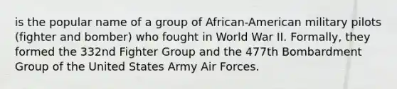 is the popular name of a group of African-American military pilots (fighter and bomber) who fought in World War II. Formally, they formed the 332nd Fighter Group and the 477th Bombardment Group of the United States Army Air Forces.