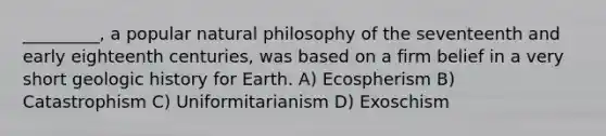 _________, a popular natural philosophy of the seventeenth and early eighteenth centuries, was based on a firm belief in a very short geologic history for Earth. A) Ecospherism B) Catastrophism C) Uniformitarianism D) Exoschism