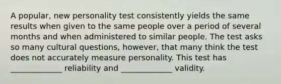 A popular, new personality test consistently yields the same results when given to the same people over a period of several months and when administered to similar people. The test asks so many cultural questions, however, that many think the test does not accurately measure personality. This test has _____________ reliability and _____________ validity.