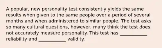 A popular, new personality test consistently yields the same results when given to the same people over a period of several months and when administered to similar people. The test asks so many cultural questions, however, many think the test does not accurately measure personality. This test has ____________ reliability and ____________ validity.