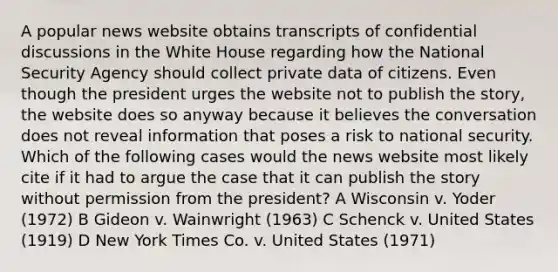 A popular news website obtains transcripts of confidential discussions in the White House regarding how the National Security Agency should collect private data of citizens. Even though the president urges the website not to publish the story, the website does so anyway because it believes the conversation does not reveal information that poses a risk to national security. Which of the following cases would the news website most likely cite if it had to argue the case that it can publish the story without permission from the president? A Wisconsin v. Yoder (1972) B Gideon v. Wainwright (1963) C Schenck v. United States (1919) D New York Times Co. v. United States (1971)