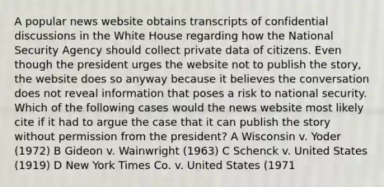 A popular news website obtains transcripts of confidential discussions in the White House regarding how the National Security Agency should collect private data of citizens. Even though the president urges the website not to publish the story, the website does so anyway because it believes the conversation does not reveal information that poses a risk to national security. Which of the following cases would the news website most likely cite if it had to argue the case that it can publish the story without permission from the president? A Wisconsin v. Yoder (1972) B Gideon v. Wainwright (1963) C Schenck v. United States (1919) D New York Times Co. v. United States (1971