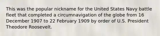 This was the popular nickname for the United States Navy battle fleet that completed a circumnavigation of the globe from 16 December 1907 to 22 February 1909 by order of U.S. President Theodore Roosevelt.