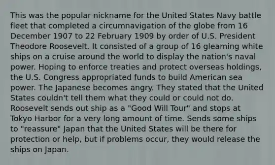 This was the popular nickname for the United States Navy battle fleet that completed a circumnavigation of the globe from 16 December 1907 to 22 February 1909 by order of U.S. President Theodore Roosevelt. It consisted of a group of 16 gleaming white ships on a cruise around the world to display the nation's naval power. Hoping to enforce treaties and protect overseas holdings, the U.S. Congress appropriated funds to build American sea power. The Japanese becomes angry. They stated that the United States couldn't tell them what they could or could not do. Roosevelt sends out ship as a "Good Will Tour" and stops at Tokyo Harbor for a very long amount of time. Sends some ships to "reassure" Japan that the United States will be there for protection or help, but if problems occur, they would release the ships on Japan.