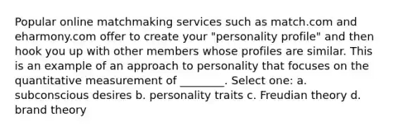 Popular online matchmaking services such as match.com and eharmony.com offer to create your "personality profile" and then hook you up with other members whose profiles are similar. This is an example of an approach to personality that focuses on the quantitative measurement of ________. Select one: a. subconscious desires b. personality traits c. Freudian theory d. brand theory