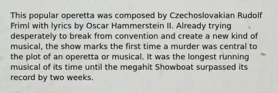 This popular operetta was composed by Czechoslovakian Rudolf Friml with lyrics by Oscar Hammerstein II. Already trying desperately to break from convention and create a new kind of musical, the show marks the first time a murder was central to the plot of an operetta or musical. It was the longest running musical of its time until the megahit Showboat surpassed its record by two weeks.