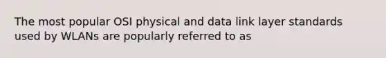 The most popular OSI physical and data link layer standards used by WLANs are popularly referred to as