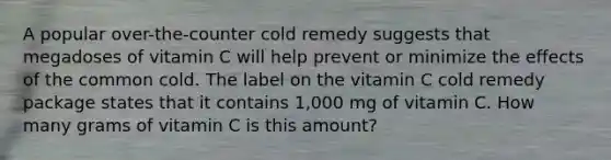 A popular over-the-counter cold remedy suggests that megadoses of vitamin C will help prevent or minimize the effects of the common cold. The label on the vitamin C cold remedy package states that it contains 1,000 mg of vitamin C. How many grams of vitamin C is this amount?