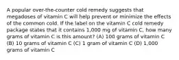 A popular over-the-counter cold remedy suggests that megadoses of vitamin C will help prevent or minimize the effects of the common cold. If the label on the vitamin C cold remedy package states that it contains 1,000 mg of vitamin C, how many grams of vitamin C is this amount? (A) 100 grams of vitamin C (B) 10 grams of vitamin C (C) 1 gram of vitamin C (D) 1,000 grams of vitamin C