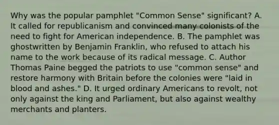 Why was the popular pamphlet "Common Sense" significant? A. It called for republicanism and convinced many colonists of the need to fight for American independence. B. The pamphlet was ghostwritten by Benjamin Franklin, who refused to attach his name to the work because of its radical message. C. Author Thomas Paine begged the patriots to use "common sense" and restore harmony with Britain before the colonies were "laid in blood and ashes." D. It urged ordinary Americans to revolt, not only against the king and Parliament, but also against wealthy merchants and planters.