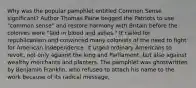 Why was the popular pamphlet entitled Common Sense significant? Author Thomas Paine begged the Patriots to use "common sense" and restore harmony with Britain before the colonies were "laid in blood and ashes." It called for republicanism and convinced many colonists of the need to fight for American independence. It urged ordinary Americans to revolt, not only against the king and Parliament, but also against wealthy merchants and planters. The pamphlet was ghostwritten by Benjamin Franklin, who refused to attach his name to the work because of its radical message.