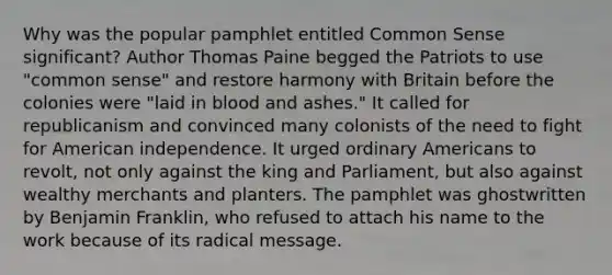 Why was the popular pamphlet entitled Common Sense significant? Author Thomas Paine begged the Patriots to use "common sense" and restore harmony with Britain before the colonies were "laid in blood and ashes." It called for republicanism and convinced many colonists of the need to fight for American independence. It urged ordinary Americans to revolt, not only against the king and Parliament, but also against wealthy merchants and planters. The pamphlet was ghostwritten by Benjamin Franklin, who refused to attach his name to the work because of its radical message.